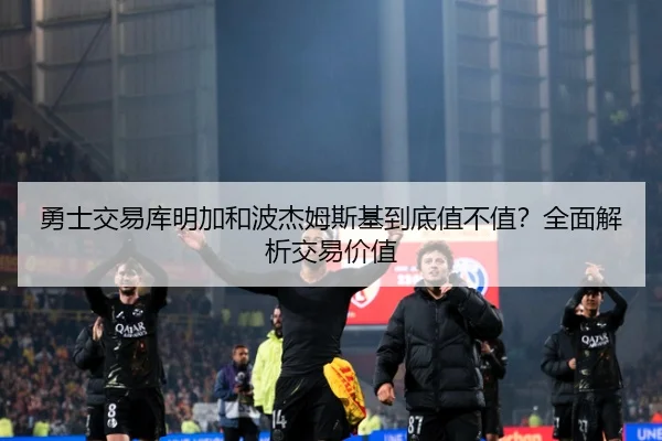 勇士交易库明加和波杰姆斯基到底值不值？全面解析交易价值